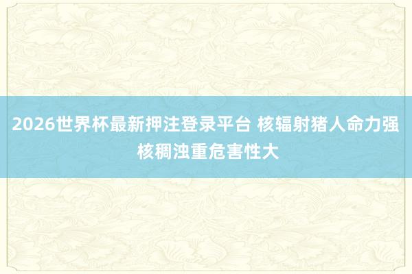 2026世界杯最新押注登录平台 核辐射猪人命力强 核稠浊重危害性大