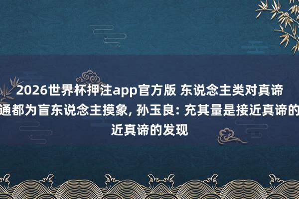 2026世界杯押注app官方版 东说念主类对真谛的贯通都为盲东说念主摸象， 孙玉良: 充其量是接近真谛的发现