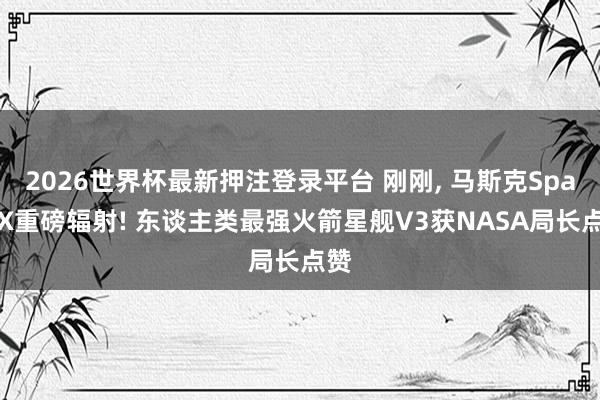 2026世界杯最新押注登录平台 刚刚, 马斯克SpaceX重磅辐射! 东谈主类最强火箭星舰V3获NASA局长点赞