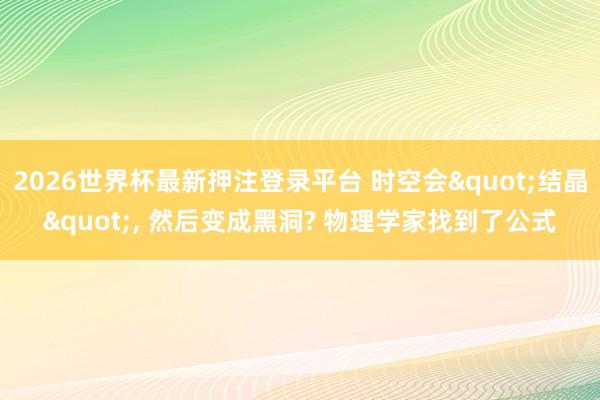 2026世界杯最新押注登录平台 时空会"结晶"， 然后变成黑洞? 物理学家找到了公式