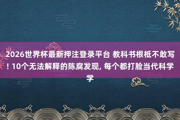 2026世界杯最新押注登录平台 教科书根柢不敢写! 10个无法解释的陈腐发现, 每个都打脸当代科学