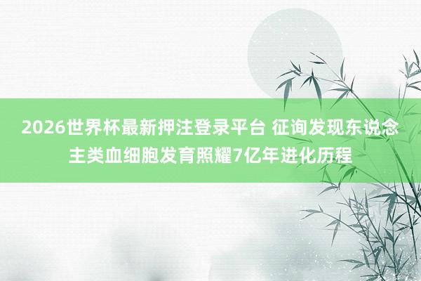 2026世界杯最新押注登录平台 征询发现东说念主类血细胞发育照耀7亿年进化历程