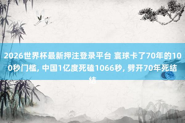 2026世界杯最新押注登录平台 寰球卡了70年的100秒门槛， 中国1亿度死磕1066秒， 劈开70年死结