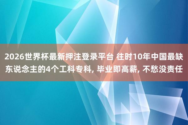 2026世界杯最新押注登录平台 往时10年中国最缺东说念主的4个工科专科, 毕业即高薪, 不愁没责任