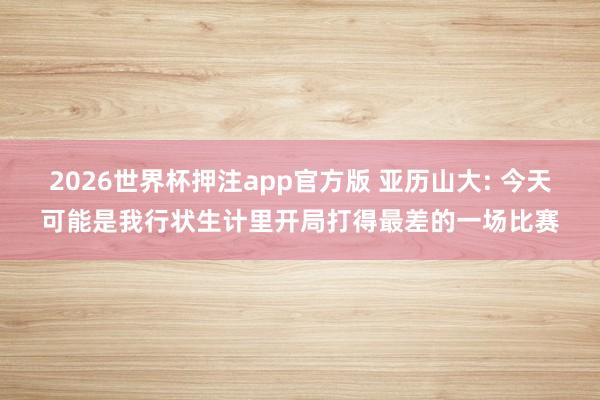 2026世界杯押注app官方版 亚历山大: 今天可能是我行状生计里开局打得最差的一场比赛