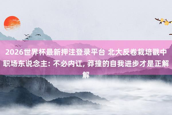 2026世界杯最新押注登录平台 北大反卷栽培戳中职场东说念主: 不必内讧, 莽撞的自我进步才是正解