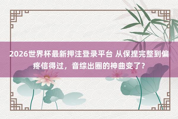2026世界杯最新押注登录平台 从保捏完整到偏疼信得过，音综出圈的神曲变了？