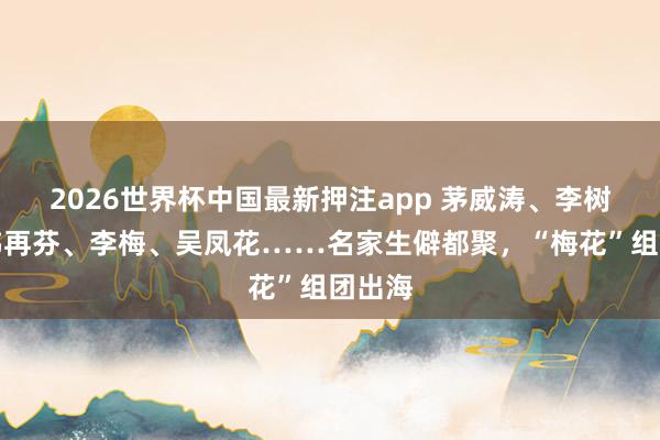 2026世界杯中国最新押注app 茅威涛、李树建、韩再芬、李梅、吴凤花……名家生僻都聚,“梅花”组团出海
