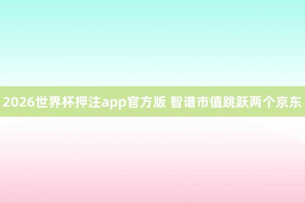 2026世界杯押注app官方版 智谱市值跳跃两个京东