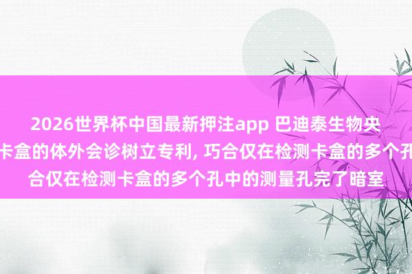 2026世界杯中国最新押注app 巴迪泰生物央求使用化学发光检测卡盒的体外会诊树立专利， 巧合仅在检测卡盒的多个孔中的测量孔完了暗室
