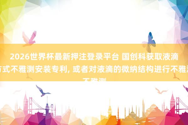 2026世界杯最新押注登录平台 国创科获取液滴方式不雅测安装专利, 或者对液滴的微纳结构进行不雅测