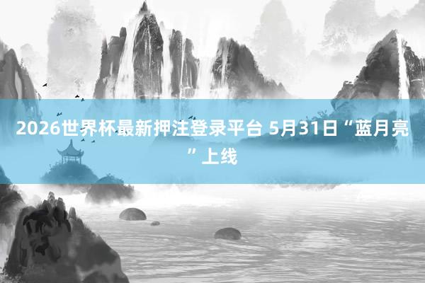 2026世界杯最新押注登录平台 5月31日“蓝月亮”上线