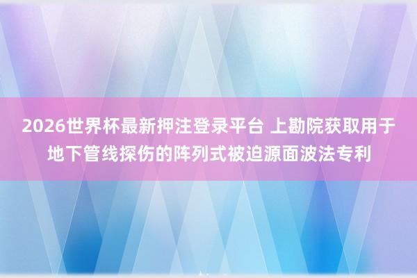 2026世界杯最新押注登录平台 上勘院获取用于地下管线探伤的阵列式被迫源面波法专利