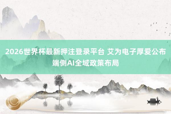 2026世界杯最新押注登录平台 艾为电子厚爱公布端侧AI全域政策布局