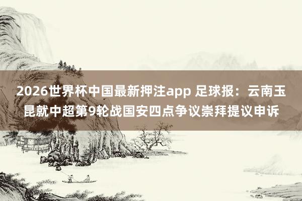 2026世界杯中国最新押注app 足球报:云南玉昆就中超第9轮战国安四点争议崇拜提议申诉