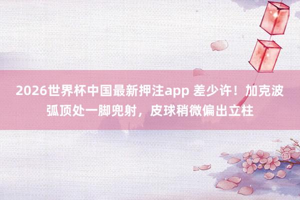 2026世界杯中国最新押注app 差少许！加克波弧顶处一脚兜射，皮球稍微偏出立柱