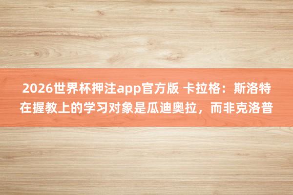 2026世界杯押注app官方版 卡拉格:斯洛特在握教上的学习对象是瓜迪奥拉,而非克洛普