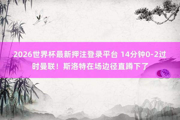 2026世界杯最新押注登录平台 14分钟0-2过时曼联！斯洛特在场边径直蹲下了
