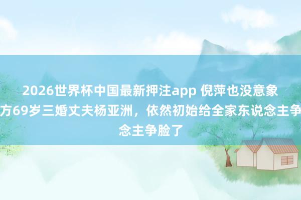 2026世界杯中国最新押注app 倪萍也没意象，我方69岁三婚丈夫杨亚洲，依然初始给全家东说念主争脸了