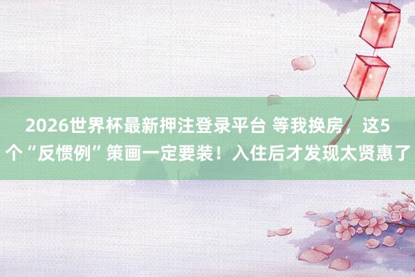 2026世界杯最新押注登录平台 等我换房,这5个“反惯例”策画一定要装!入住后才发现太贤惠了
