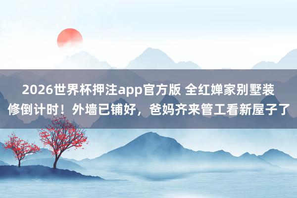 2026世界杯押注app官方版 全红婵家别墅装修倒计时！外墙已铺好，爸妈齐来管工看新屋子了