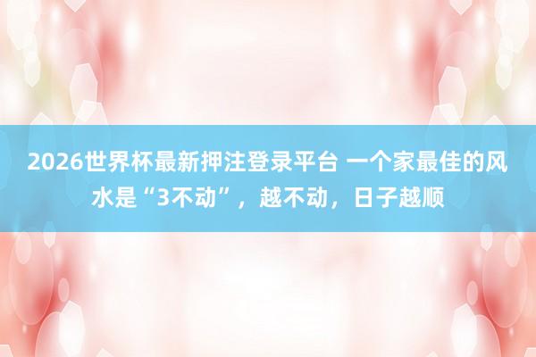 2026世界杯最新押注登录平台 一个家最佳的风水是“3不动”，越不动，日子越顺