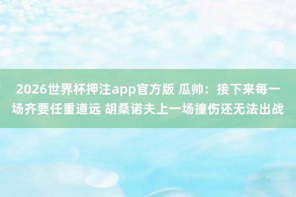 2026世界杯押注app官方版 瓜帅：接下来每一场齐要任重道远 胡桑诺夫上一场撞伤还无法出战