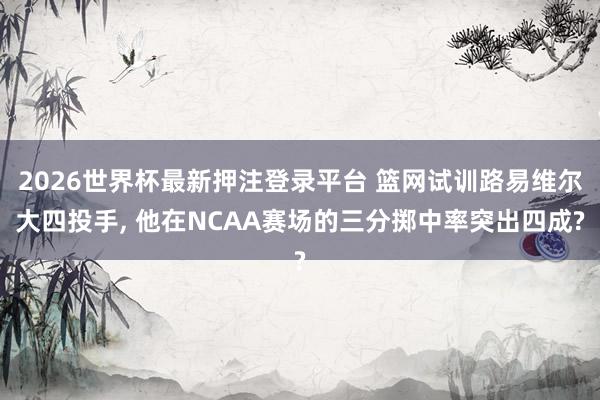 2026世界杯最新押注登录平台 篮网试训路易维尔大四投手, 他在NCAA赛场的三分掷中率突出四成?