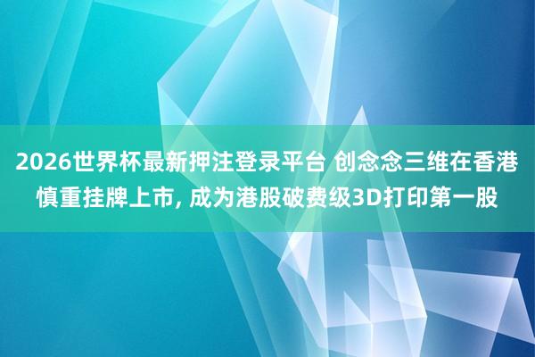 2026世界杯最新押注登录平台 创念念三维在香港慎重挂牌上市, 成为港股破费级3D打印第一股