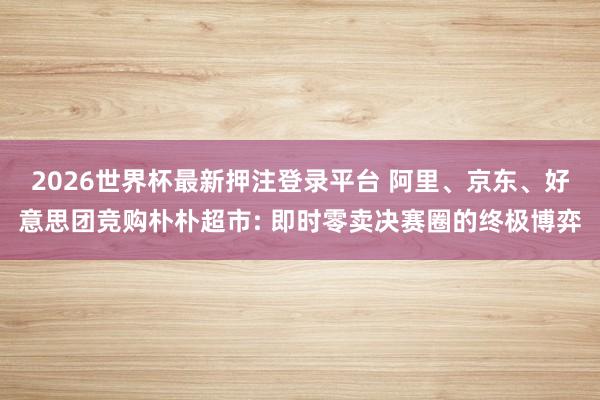 2026世界杯最新押注登录平台 阿里、京东、好意思团竞购朴朴超市: 即时零卖决赛圈的终极博弈