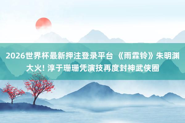 2026世界杯最新押注登录平台 《雨霖铃》朱明渊大火! 淳于珊珊凭演技再度封神武侠圈