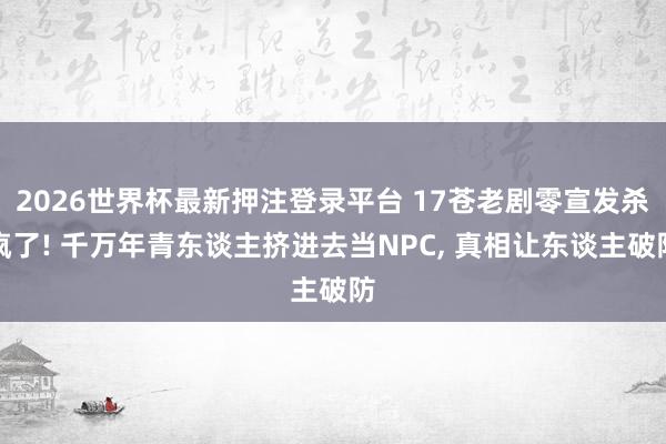 2026世界杯最新押注登录平台 17苍老剧零宣发杀疯了! 千万年青东谈主挤进去当NPC, 真相让东谈主破防