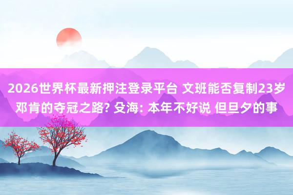 2026世界杯最新押注登录平台 文班能否复制23岁邓肯的夺冠之路? 殳海: 本年不好说 但旦夕的事