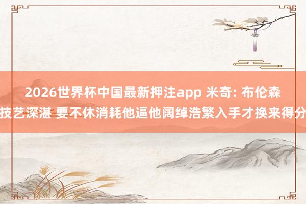 2026世界杯中国最新押注app 米奇: 布伦森技艺深湛 要不休消耗他逼他阔绰浩繁入手才换来得分