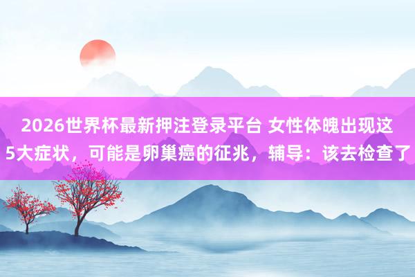 2026世界杯最新押注登录平台 女性体魄出现这5大症状,可能是卵巢癌的征兆,辅导:该去检查了