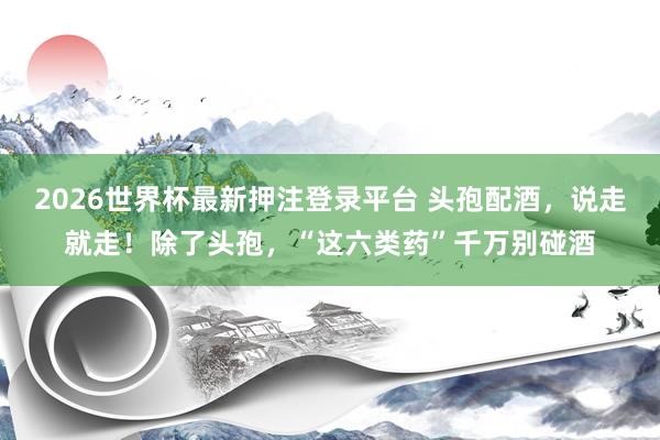 2026世界杯最新押注登录平台 头孢配酒,说走就走!除了头孢,“这六类药”千万别碰酒