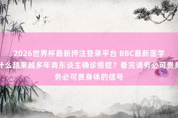 2026世界杯最新押注登录平台 BBC最新医学警戒：为什么越来越多年青东谈主确诊癌症？看完请务必可贵身体的信号