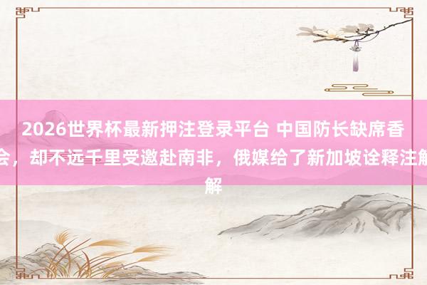 2026世界杯最新押注登录平台 中国防长缺席香会，却不远千里受邀赴南非，俄媒给了新加坡诠释注解