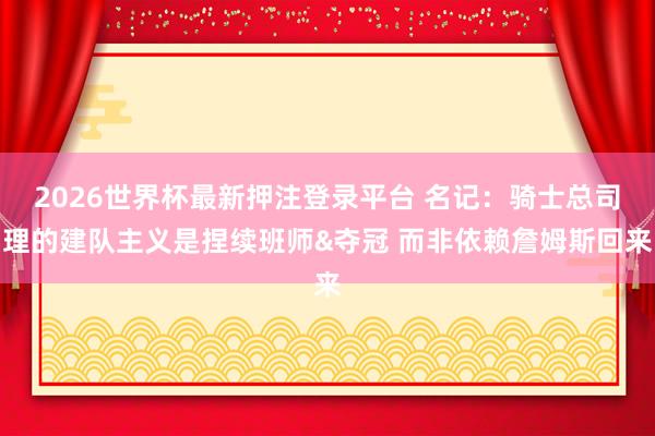 2026世界杯最新押注登录平台 名记:骑士总司理的建队主义是捏续班师&夺冠 而非依赖詹姆斯回来