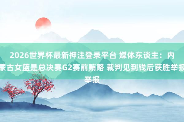 2026世界杯最新押注登录平台 媒体东谈主:内蒙古女篮是总决赛G2赛前贿赂 裁判见到钱后获胜举报