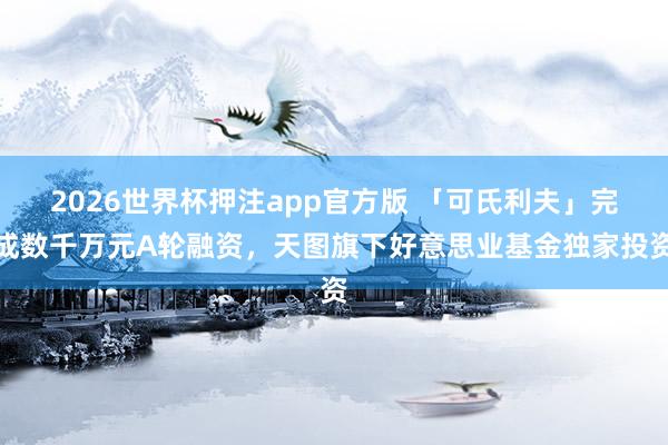 2026世界杯押注app官方版 「可氏利夫」完成数千万元A轮融资，天图旗下好意思业基金独家投资