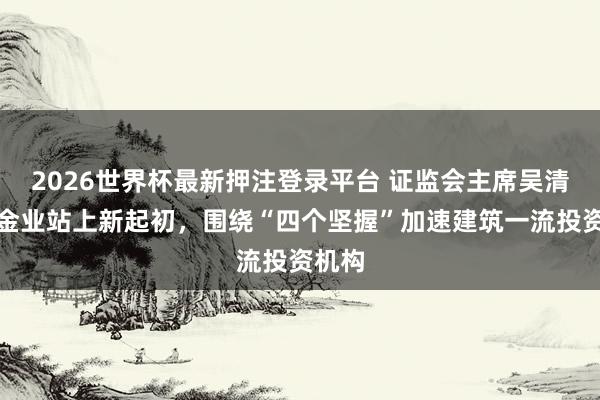 2026世界杯最新押注登录平台 证监会主席吴清:基金业站上新起初,围绕“四个坚握”加速建筑一流投资机构