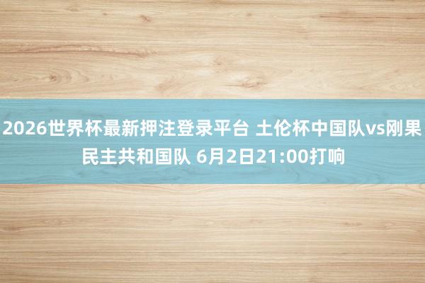 2026世界杯最新押注登录平台 土伦杯中国队vs刚果民主共和国队 6月2日21:00打响