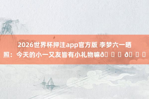 2026世界杯押注app官方版 李梦六一晒照:今天的小一又友皆有小礼物嘛🎁🎁