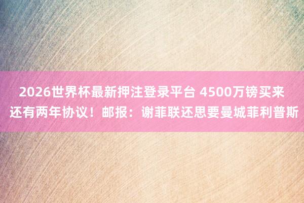 2026世界杯最新押注登录平台 4500万镑买来 还有两年协议！邮报：谢菲联还思要曼城菲利普斯