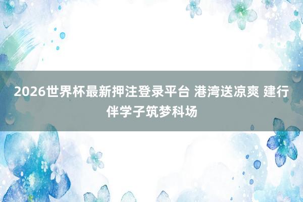 2026世界杯最新押注登录平台 港湾送凉爽 建行伴学子筑梦科场