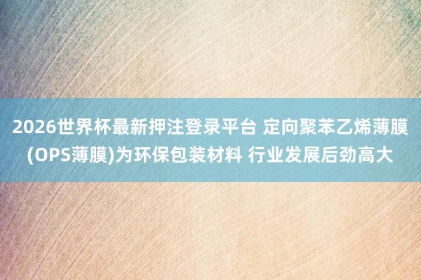 2026世界杯最新押注登录平台 定向聚苯乙烯薄膜(OPS薄膜)为环保包装材料 行业发展后劲高大