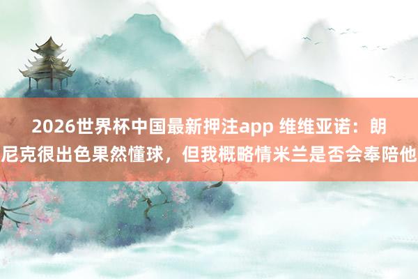 2026世界杯中国最新押注app 维维亚诺:朗尼克很出色果然懂球,但我概略情米兰是否会奉陪他