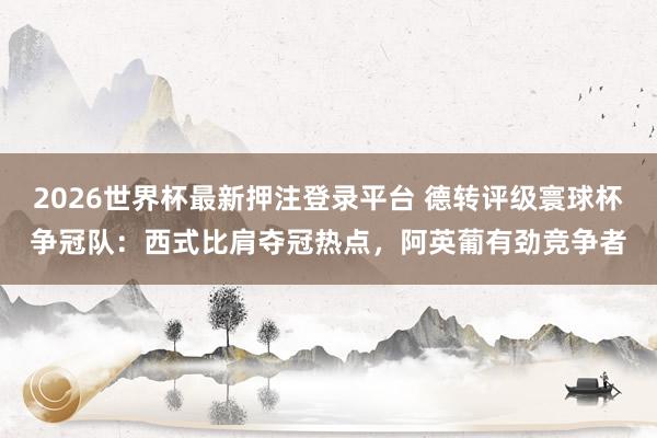 2026世界杯最新押注登录平台 德转评级寰球杯争冠队：西式比肩夺冠热点，阿英葡有劲竞争者