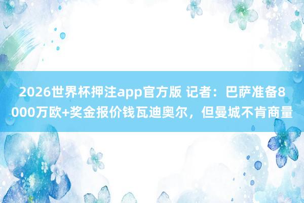 2026世界杯押注app官方版 记者:巴萨准备8000万欧+奖金报价钱瓦迪奥尔,但曼城不肯商量